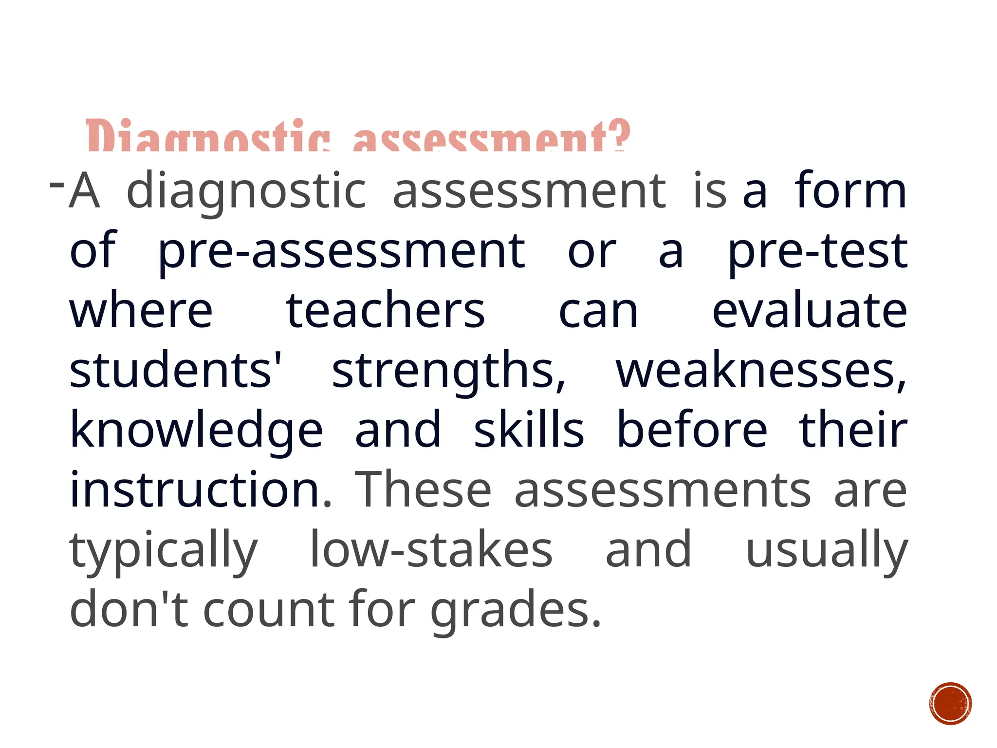 Diagnostic assessment?
-A diagnostic assessment is a form
of pre-assessment or a pre-test
where teachers can evaluate
students' strengths, weaknesses,
knowledge and skills before their
instruction. These assessments are
typically low-stakes and usually
don't count for grades.
 