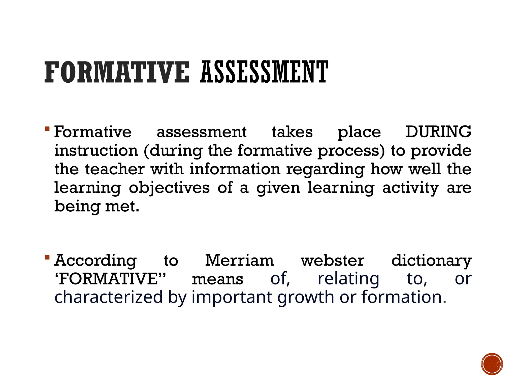 FORMATIVE ASSESSMENT
 Formative assessment takes place DURING
instruction (during the formative process) to provide
the teacher with information regarding how well the
learning objectives of a given learning activity are
being met.
 According to Merriam webster dictionary
‘FORMATIVE” means of, relating to, or
characterized by important growth or formation.
 