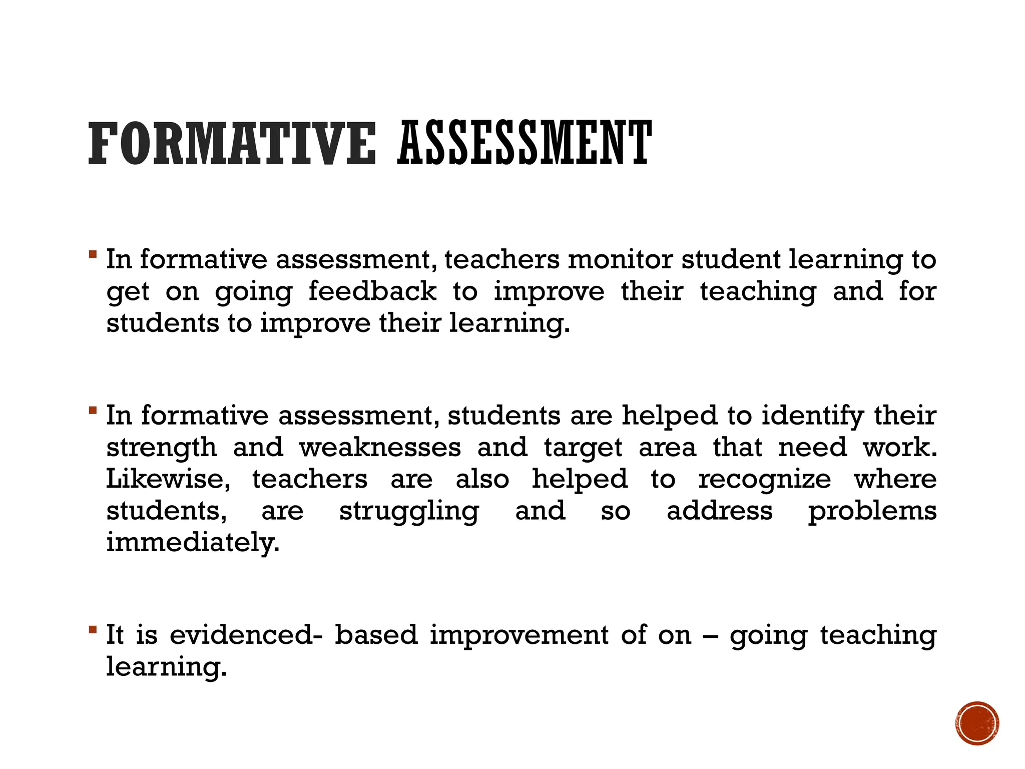 FORMATIVE ASSESSMENT
 In formative assessment, teachers monitor student learning to
get on going feedback to improve their teaching and for
students to improve their learning.
 In formative assessment, students are helped to identify their
strength and weaknesses and target area that need work.
Likewise, teachers are also helped to recognize where
students, are struggling and so address problems
immediately.
 It is evidenced- based improvement of on – going teaching
learning.
 