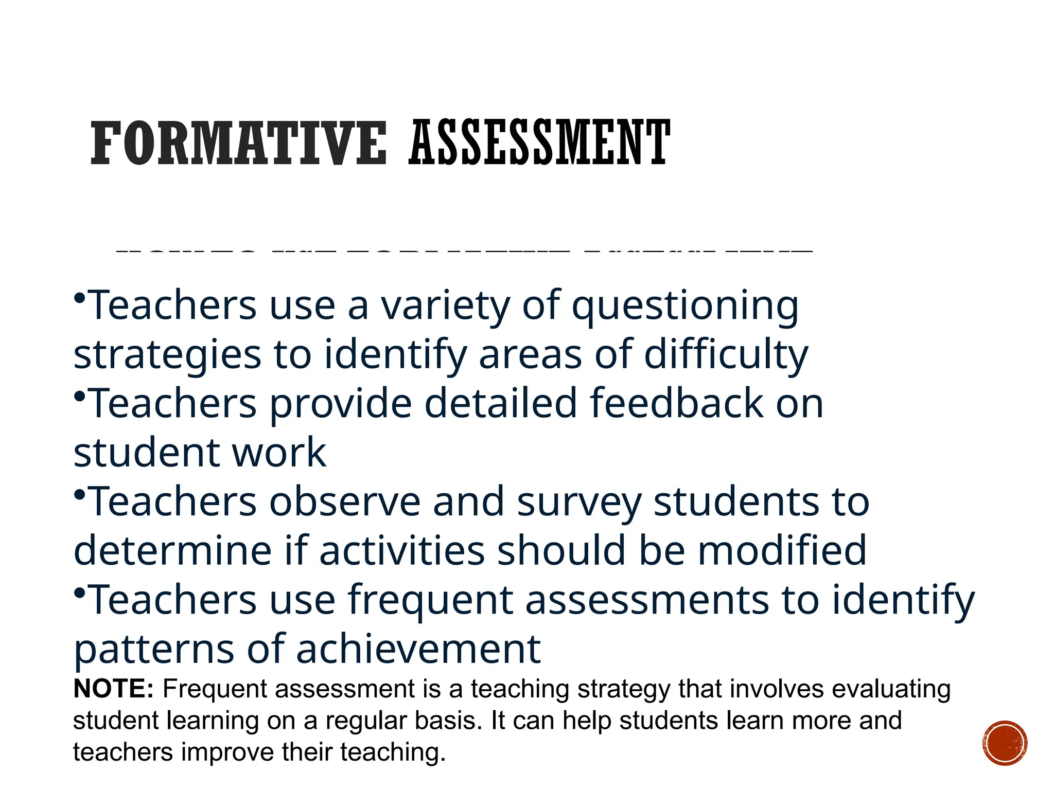 FORMATIVE ASSESSMENT
HOW TO USE FORMATIVE ASSESSMENT
•Teachers use a variety of questioning
strategies to identify areas of difficulty
•Teachers provide detailed feedback on
student work
•Teachers observe and survey students to
determine if activities should be modified
•Teachers use frequent assessments to identify
patterns of achievement
NOTE: Frequent assessment is a teaching strategy that involves evaluating
student learning on a regular basis. It can help students learn more and
teachers improve their teaching.
 