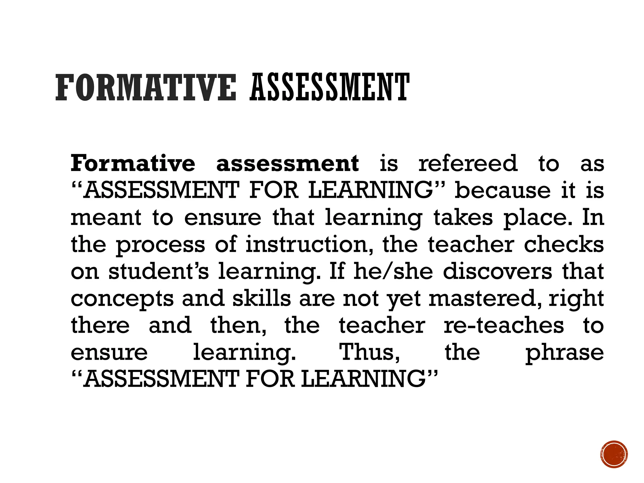 FORMATIVE ASSESSMENT
Formative assessment is refereed to as
“ASSESSMENT FOR LEARNING” because it is
meant to ensure that learning takes place. In
the process of instruction, the teacher checks
on student’s learning. If he/she discovers that
concepts and skills are not yet mastered, right
there and then, the teacher re-teaches to
ensure learning. Thus, the phrase
“ASSESSMENT FOR LEARNING”
 