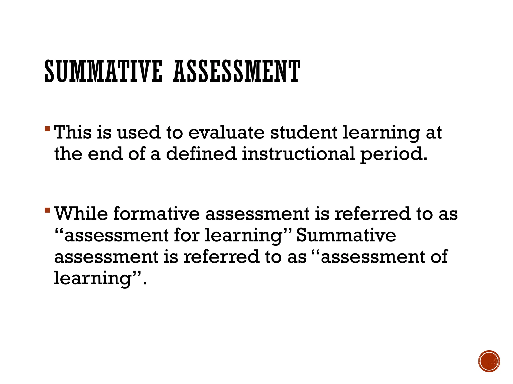 SUMMATIVE ASSESSMENT
This is used to evaluate student learning at
the end of a defined instructional period.
While formative assessment is referred to as
“assessment for learning” Summative
assessment is referred to as “assessment of
learning”.
 