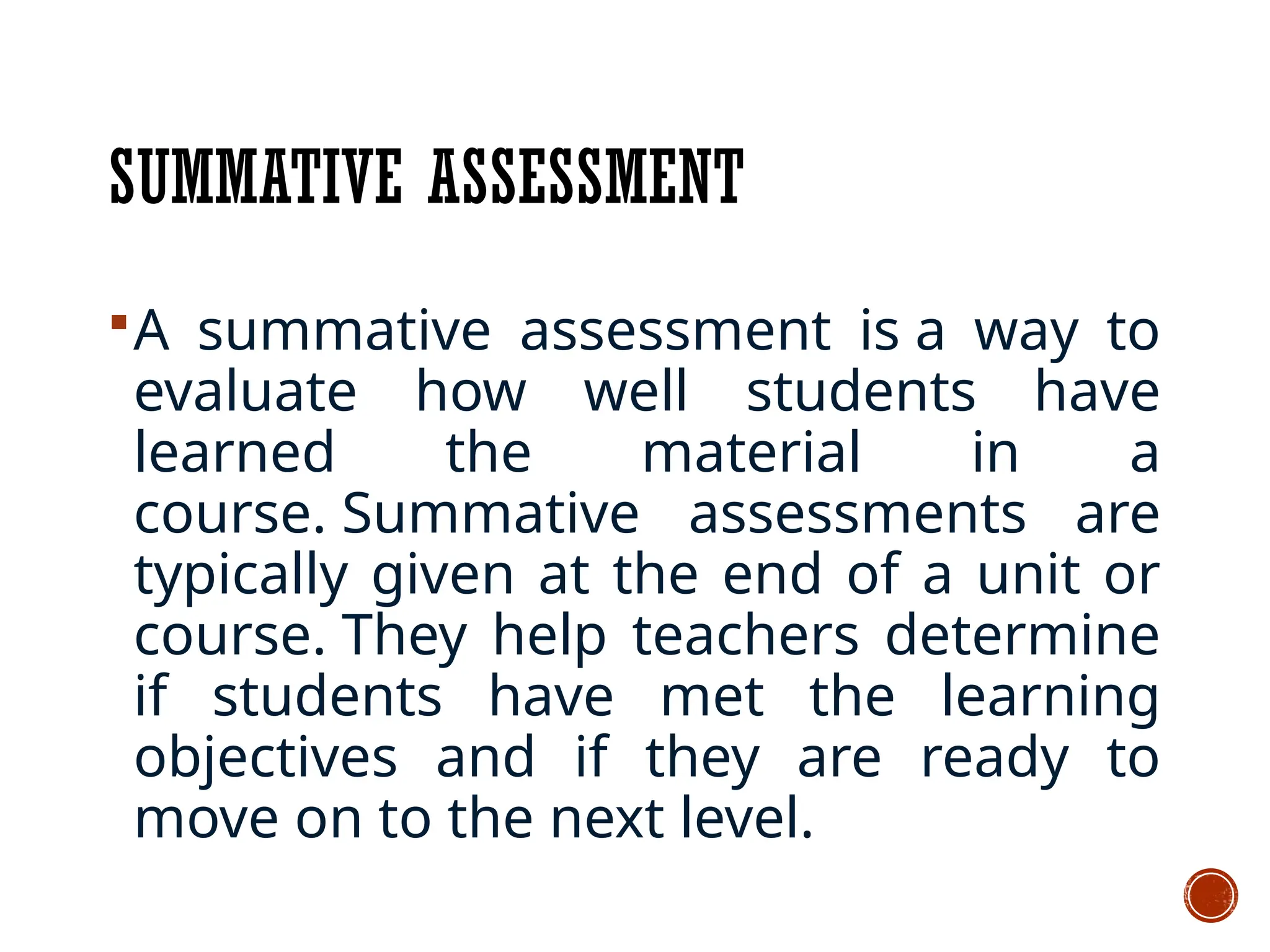 SUMMATIVE ASSESSMENT
A summative assessment is a way to
evaluate how well students have
learned the material in a
course. Summative assessments are
typically given at the end of a unit or
course. They help teachers determine
if students have met the learning
objectives and if they are ready to
move on to the next level.
 