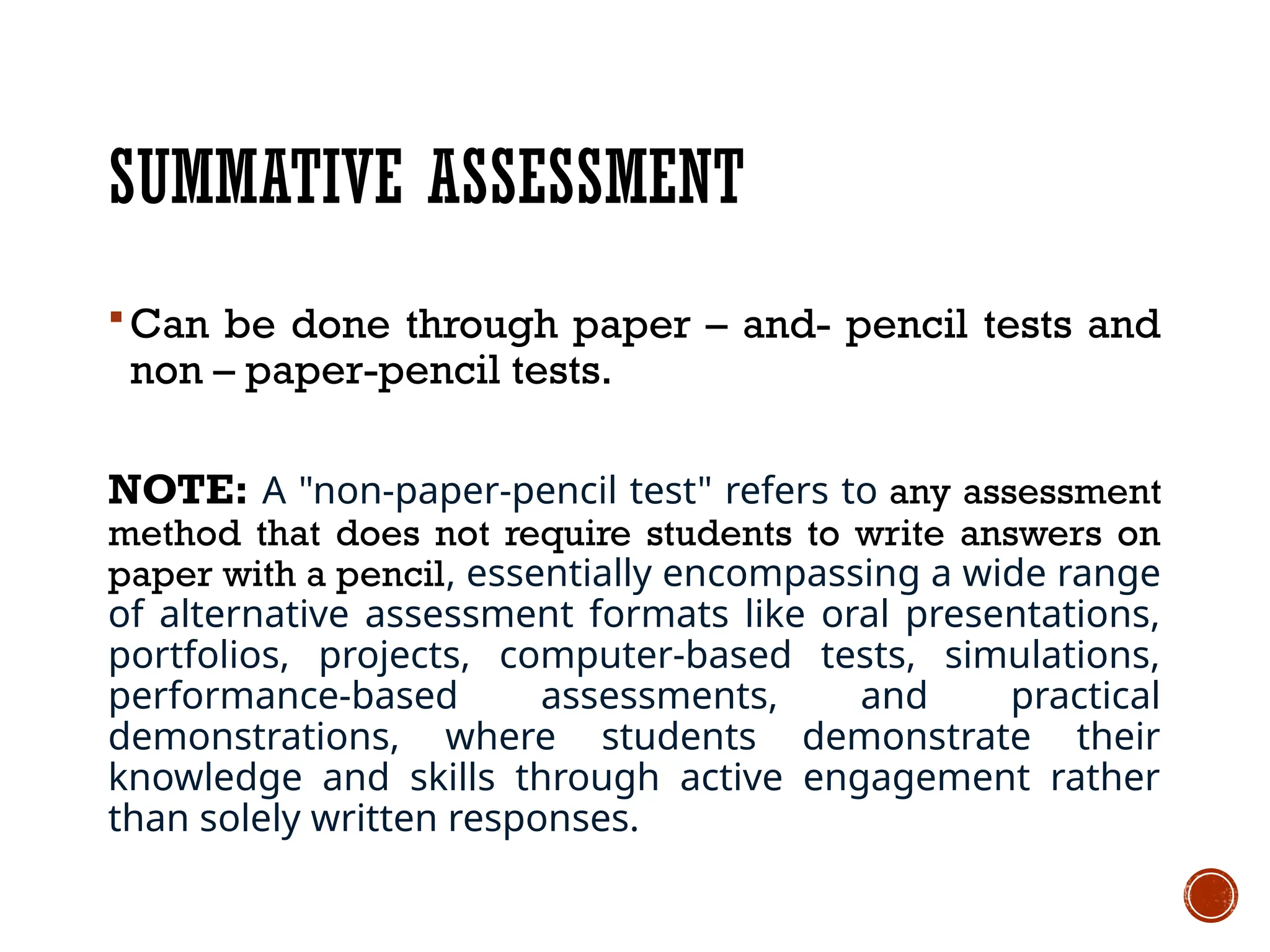 SUMMATIVE ASSESSMENT
 Can be done through paper – and- pencil tests and
non – paper-pencil tests.
NOTE: A "non-paper-pencil test" refers to any assessment
method that does not require students to write answers on
paper with a pencil, essentially encompassing a wide range
of alternative assessment formats like oral presentations,
portfolios, projects, computer-based tests, simulations,
performance-based assessments, and practical
demonstrations, where students demonstrate their
knowledge and skills through active engagement rather
than solely written responses.
 
