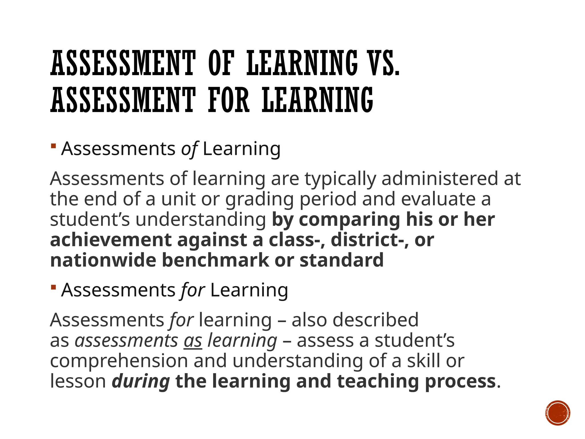 ASSESSMENT OF LEARNING VS.
ASSESSMENT FOR LEARNING
 Assessments of Learning
Assessments of learning are typically administered at
the end of a unit or grading period and evaluate a
student’s understanding by comparing his or her
achievement against a class-, district-, or
nationwide benchmark or standard
 Assessments for Learning
Assessments for learning – also described
as assessments as learning – assess a student’s
comprehension and understanding of a skill or
lesson during the learning and teaching process.
 