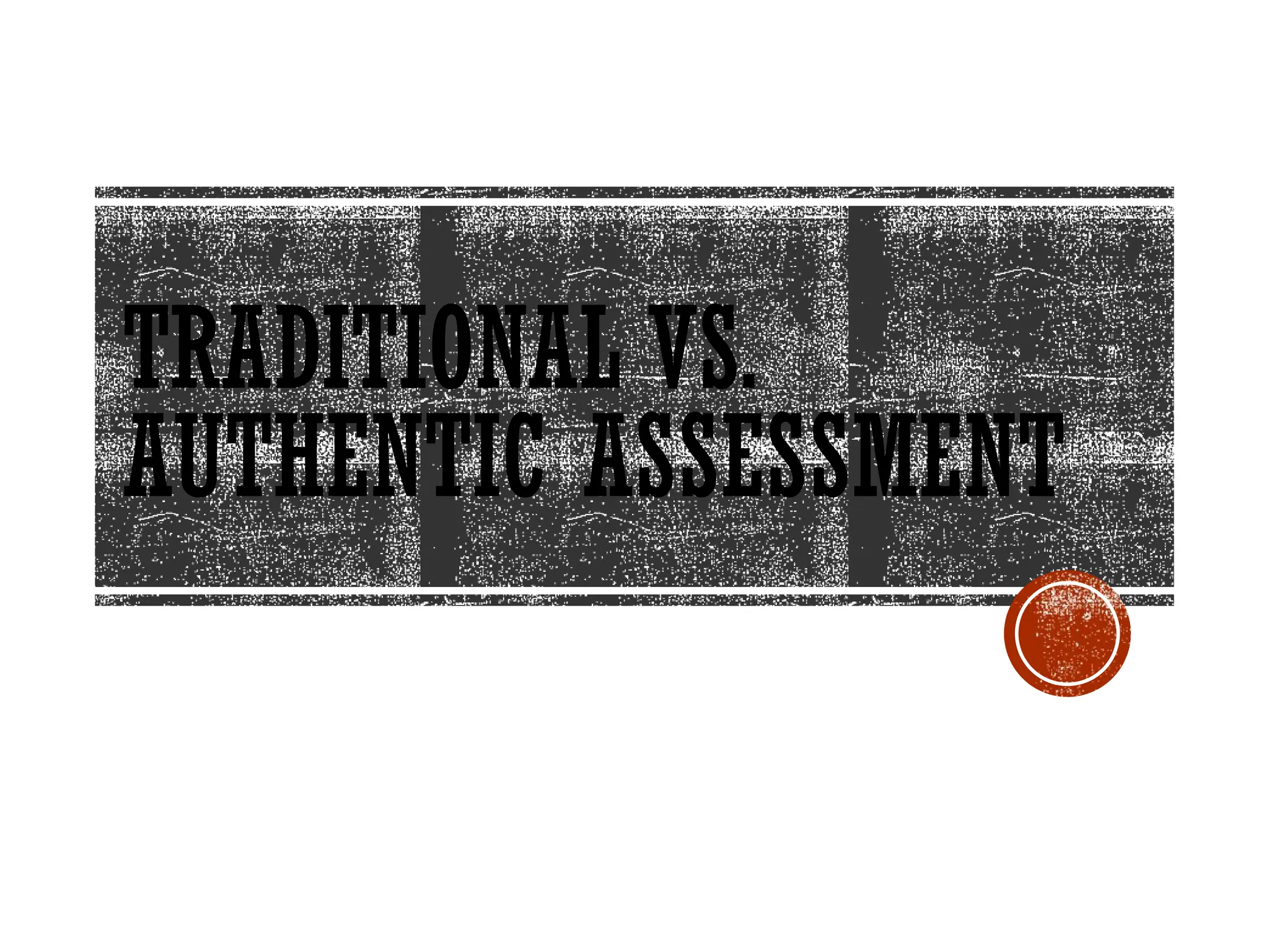 TRADITIONAL VS.
AUTHENTIC ASSESSMENT
 