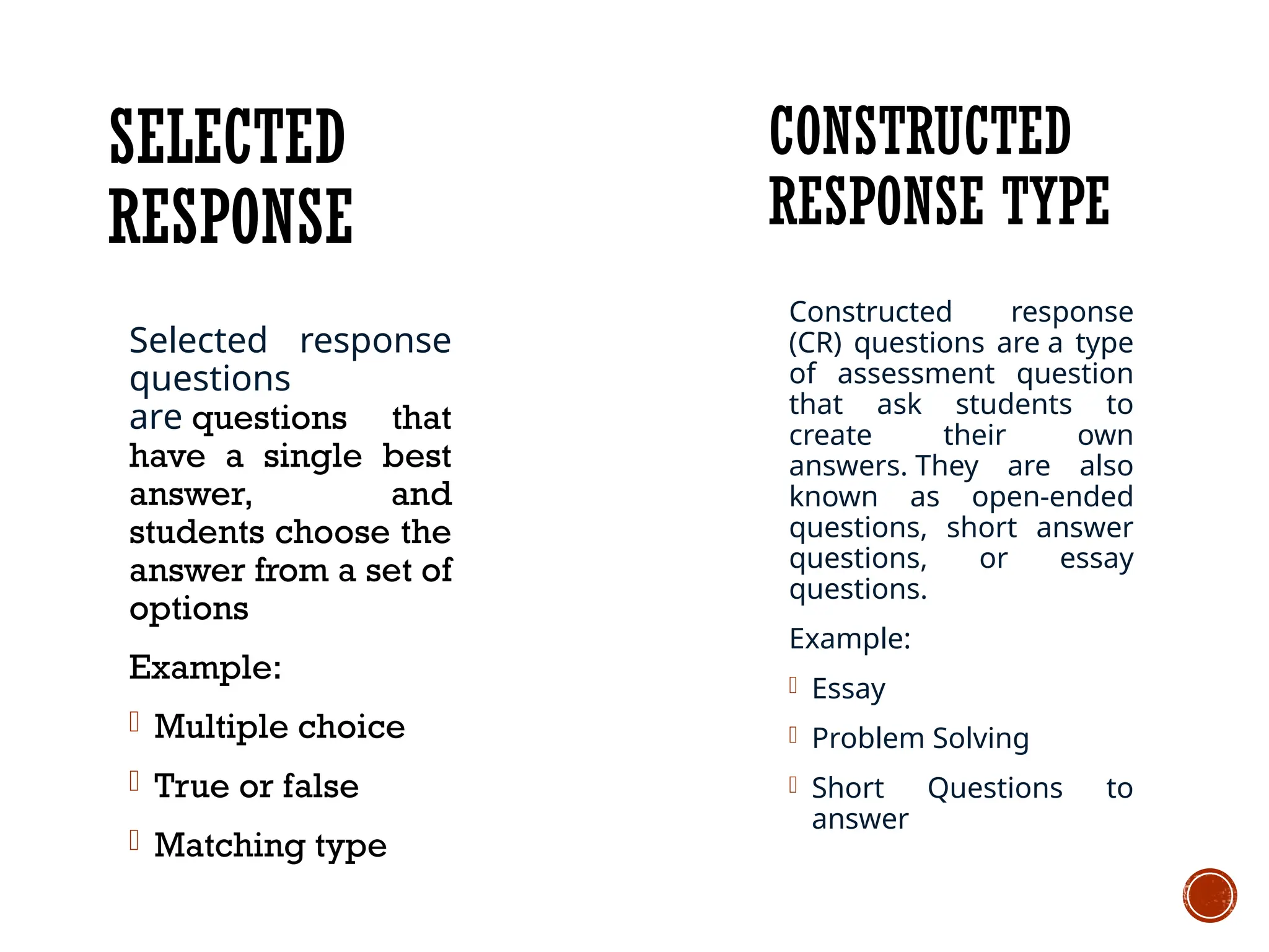 SELECTED
RESPONSE
Constructed response
(CR) questions are a type
of assessment question
that ask students to
create their own
answers. They are also
known as open-ended
questions, short answer
questions, or essay
questions.
Example:
- Essay
- Problem Solving
- Short Questions to
answer
CONSTRUCTED
RESPONSE TYPE
Selected response
questions
are questions that
have a single best
answer, and
students choose the
answer from a set of
options
Example:
- Multiple choice
- True or false
- Matching type
 