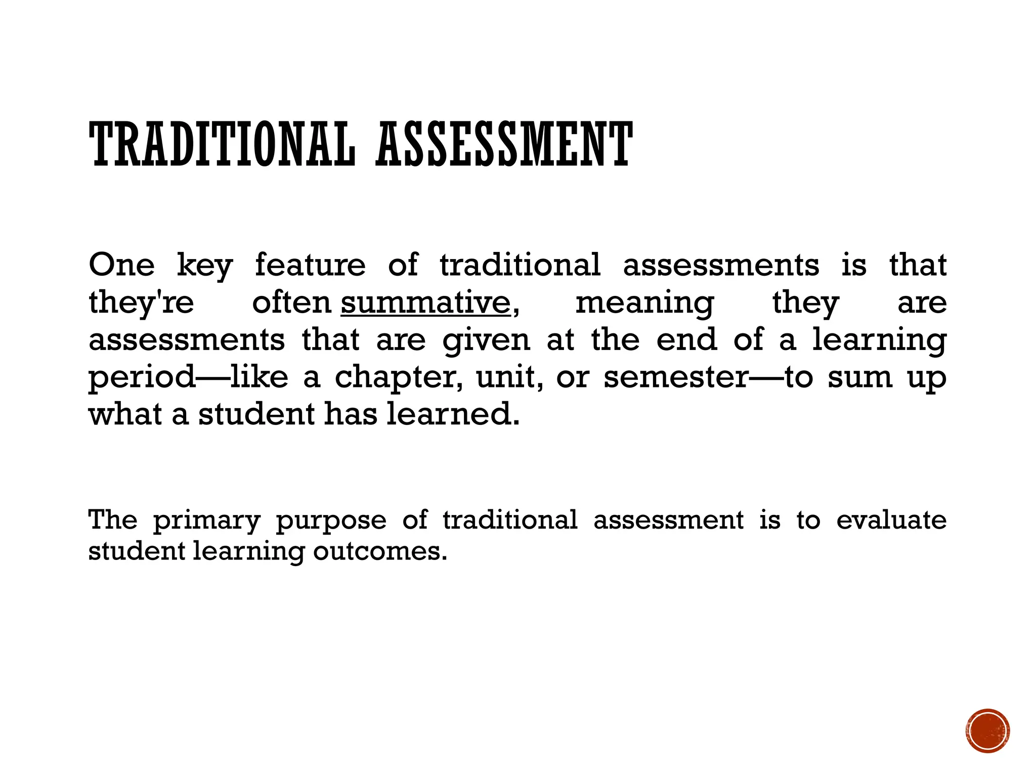 TRADITIONAL ASSESSMENT
One key feature of traditional assessments is that
they're often summative, meaning they are
assessments that are given at the end of a learning
period—like a chapter, unit, or semester—to sum up
what a student has learned.
The primary purpose of traditional assessment is to evaluate
student learning outcomes.
 