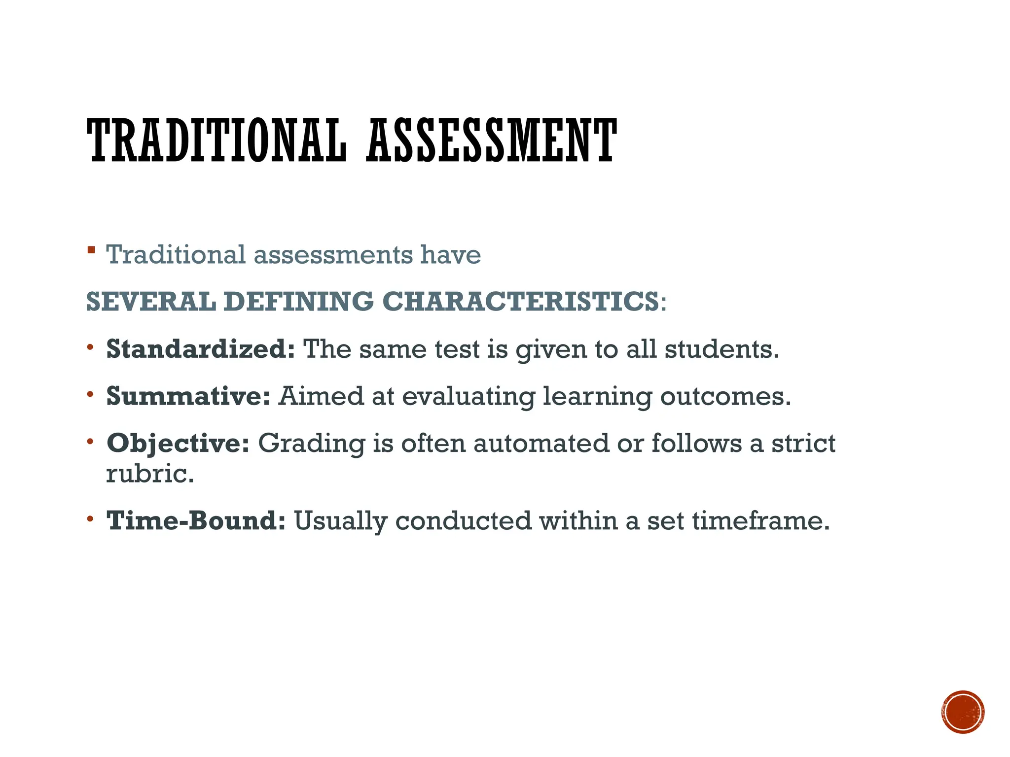 TRADITIONAL ASSESSMENT
 Traditional assessments have
SEVERAL DEFINING CHARACTERISTICS:
• Standardized: The same test is given to all students.
• Summative: Aimed at evaluating learning outcomes.
• Objective: Grading is often automated or follows a strict
rubric.
• Time-Bound: Usually conducted within a set timeframe.
 