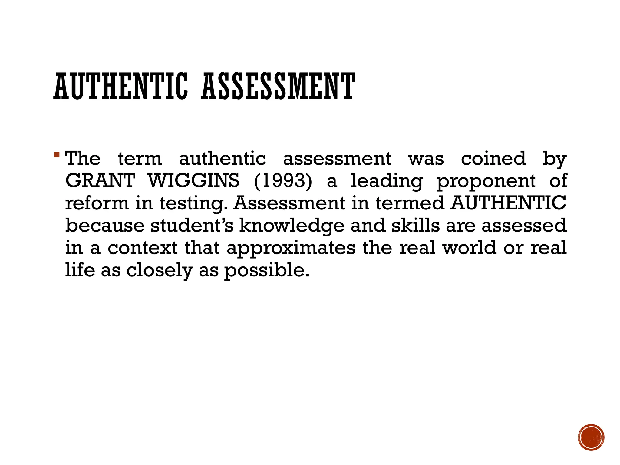 AUTHENTIC ASSESSMENT
 The term authentic assessment was coined by
GRANT WIGGINS (1993) a leading proponent of
reform in testing. Assessment in termed AUTHENTIC
because student’s knowledge and skills are assessed
in a context that approximates the real world or real
life as closely as possible.
 