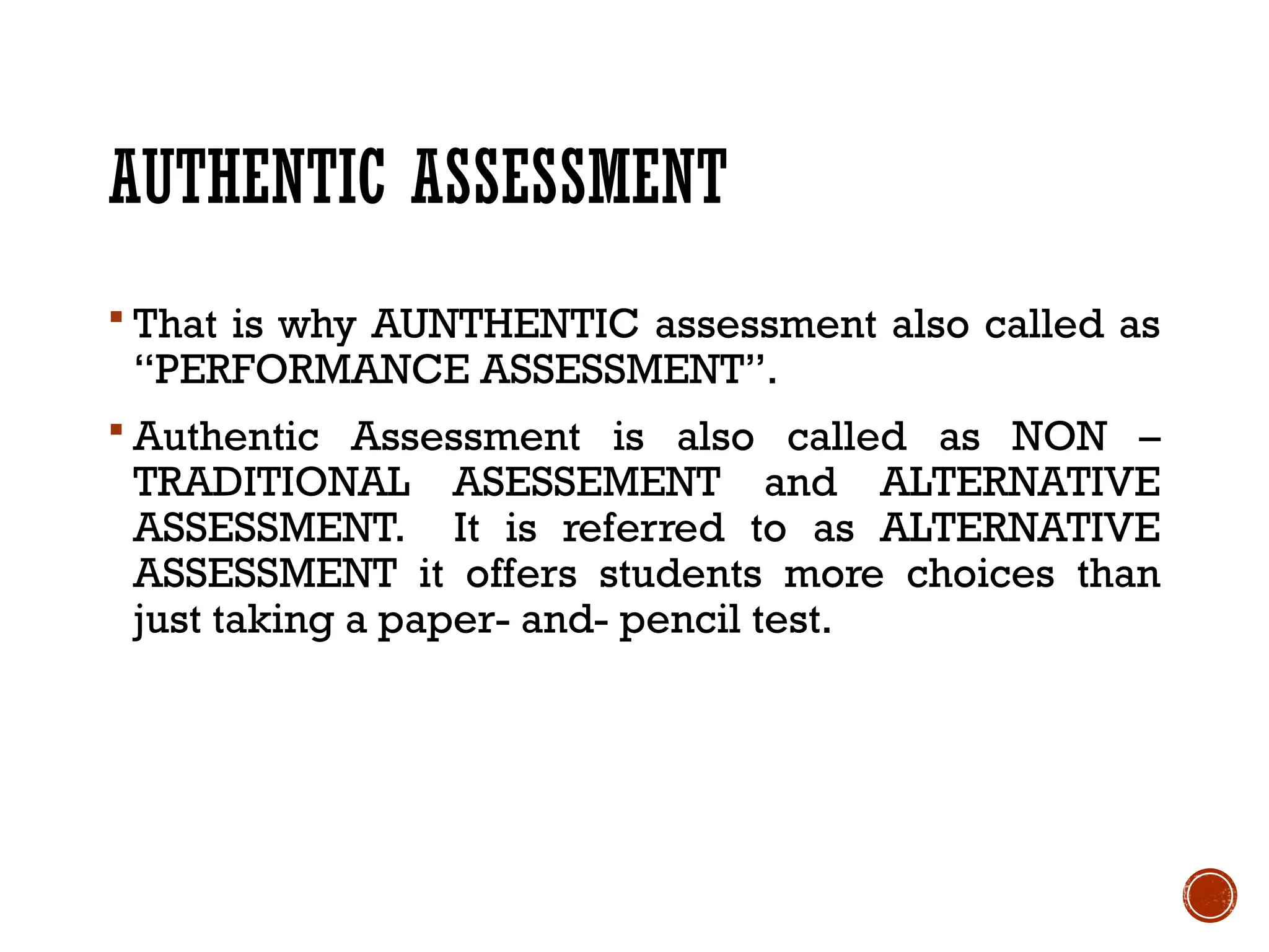AUTHENTIC ASSESSMENT
 That is why AUNTHENTIC assessment also called as
“PERFORMANCE ASSESSMENT”.
 Authentic Assessment is also called as NON –
TRADITIONAL ASESSEMENT and ALTERNATIVE
ASSESSMENT. It is referred to as ALTERNATIVE
ASSESSMENT it offers students more choices than
just taking a paper- and- pencil test.
 