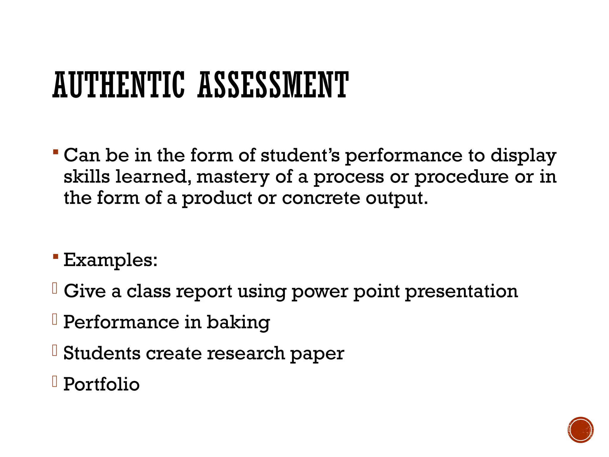 AUTHENTIC ASSESSMENT
 Can be in the form of student’s performance to display
skills learned, mastery of a process or procedure or in
the form of a product or concrete output.
 Examples:
- Give a class report using power point presentation
- Performance in baking
- Students create research paper
- Portfolio
 