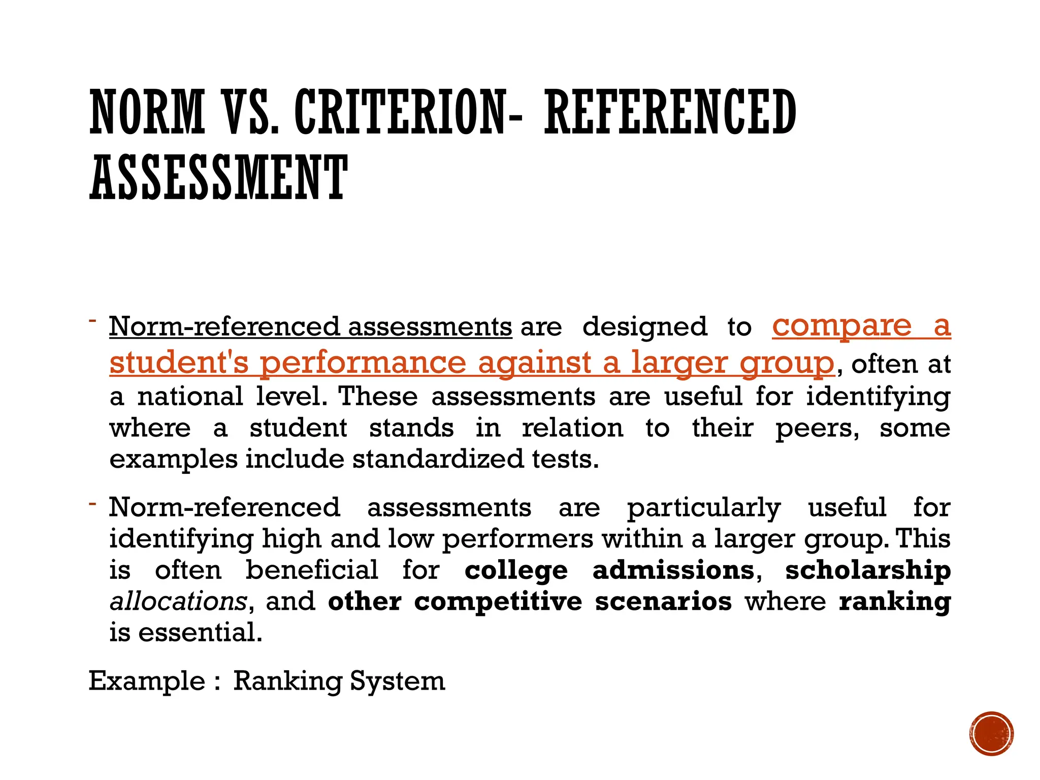 NORM VS. CRITERION- REFERENCED
ASSESSMENT
- Norm-referenced assessments are designed to compare a
student's performance against a larger group, often at
a national level. These assessments are useful for identifying
where a student stands in relation to their peers, some
examples include standardized tests.
- Norm-referenced assessments are particularly useful for
identifying high and low performers within a larger group. This
is often beneficial for college admissions, scholarship
allocations, and other competitive scenarios where ranking
is essential.
Example : Ranking System
 