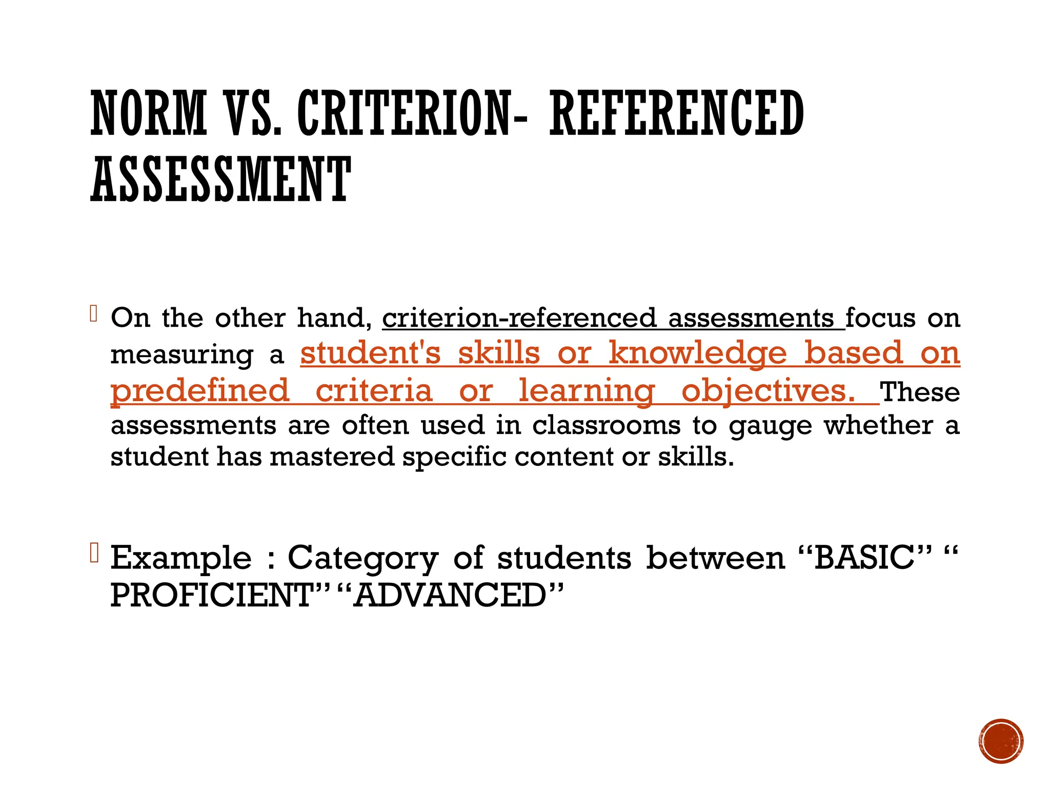 NORM VS. CRITERION- REFERENCED
ASSESSMENT
- On the other hand, criterion-referenced assessments focus on
measuring a student's skills or knowledge based on
predefined criteria or learning objectives. These
assessments are often used in classrooms to gauge whether a
student has mastered specific content or skills.
- Example : Category of students between “BASIC” “
PROFICIENT”“ADVANCED”
 