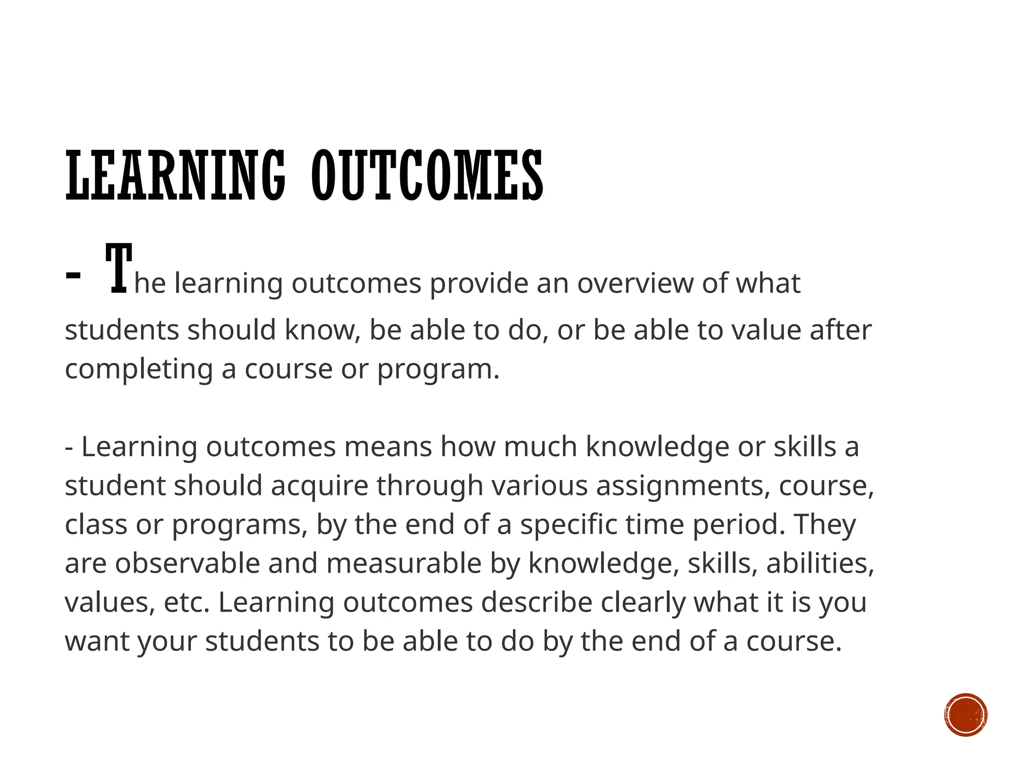 LEARNING OUTCOMES
- The learning outcomes provide an overview of what
students should know, be able to do, or be able to value after
completing a course or program.
- Learning outcomes means how much knowledge or skills a
student should acquire through various assignments, course,
class or programs, by the end of a specific time period. They
are observable and measurable by knowledge, skills, abilities,
values, etc. Learning outcomes describe clearly what it is you
want your students to be able to do by the end of a course.
 