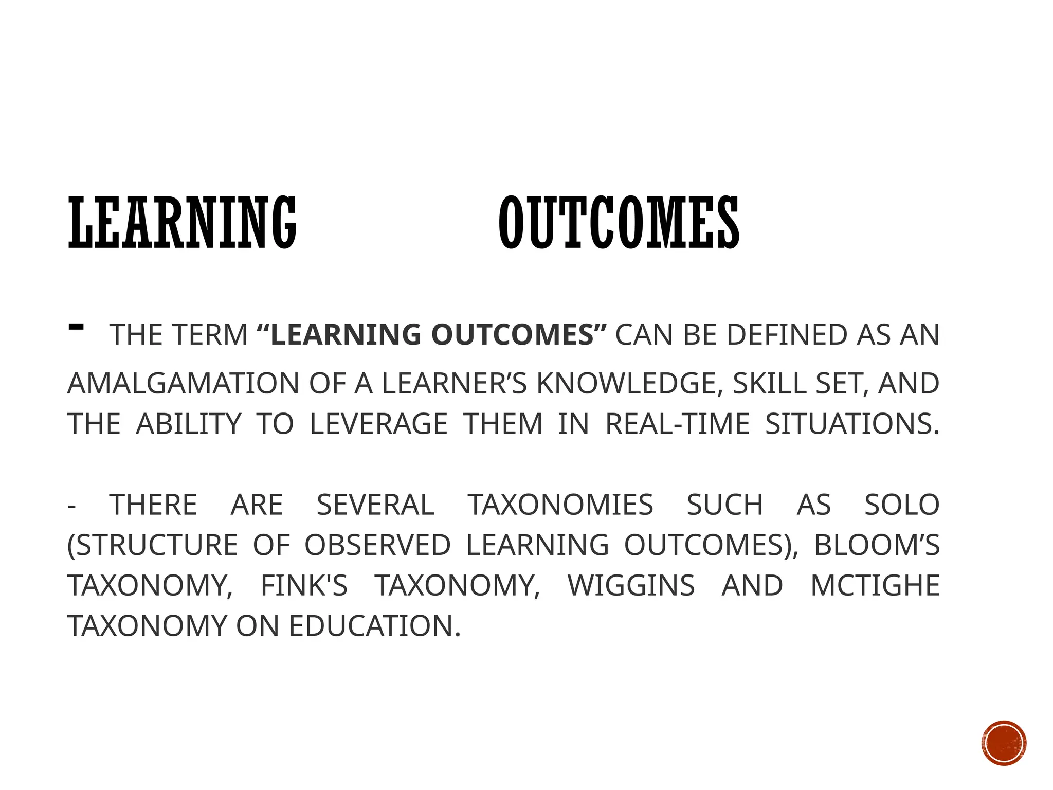 LEARNING OUTCOMES
- THE TERM “LEARNING OUTCOMES” CAN BE DEFINED AS AN
AMALGAMATION OF A LEARNER’S KNOWLEDGE, SKILL SET, AND
THE ABILITY TO LEVERAGE THEM IN REAL-TIME SITUATIONS.
- THERE ARE SEVERAL TAXONOMIES SUCH AS SOLO
(STRUCTURE OF OBSERVED LEARNING OUTCOMES), BLOOM’S
TAXONOMY, FINK'S TAXONOMY, WIGGINS AND MCTIGHE
TAXONOMY ON EDUCATION.
 