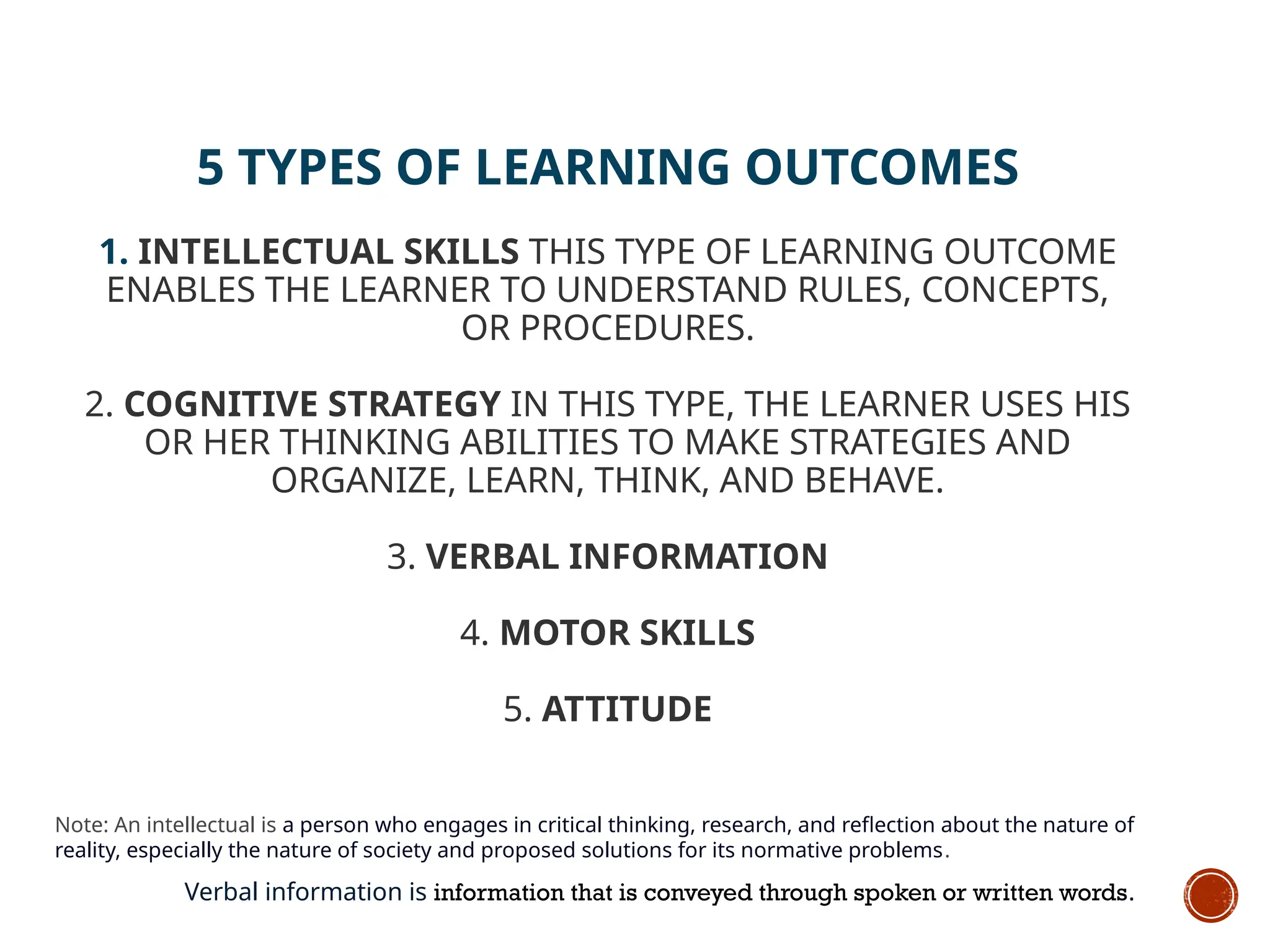 5 TYPES OF LEARNING OUTCOMES
1. INTELLECTUAL SKILLS THIS TYPE OF LEARNING OUTCOME
ENABLES THE LEARNER TO UNDERSTAND RULES, CONCEPTS,
OR PROCEDURES.
2. COGNITIVE STRATEGY IN THIS TYPE, THE LEARNER USES HIS
OR HER THINKING ABILITIES TO MAKE STRATEGIES AND
ORGANIZE, LEARN, THINK, AND BEHAVE.
3. VERBAL INFORMATION
4. MOTOR SKILLS
5. ATTITUDE
Note: An intellectual is a person who engages in critical thinking, research, and reflection about the nature of
reality, especially the nature of society and proposed solutions for its normative problems.
Verbal information is information that is conveyed through spoken or written words.
 