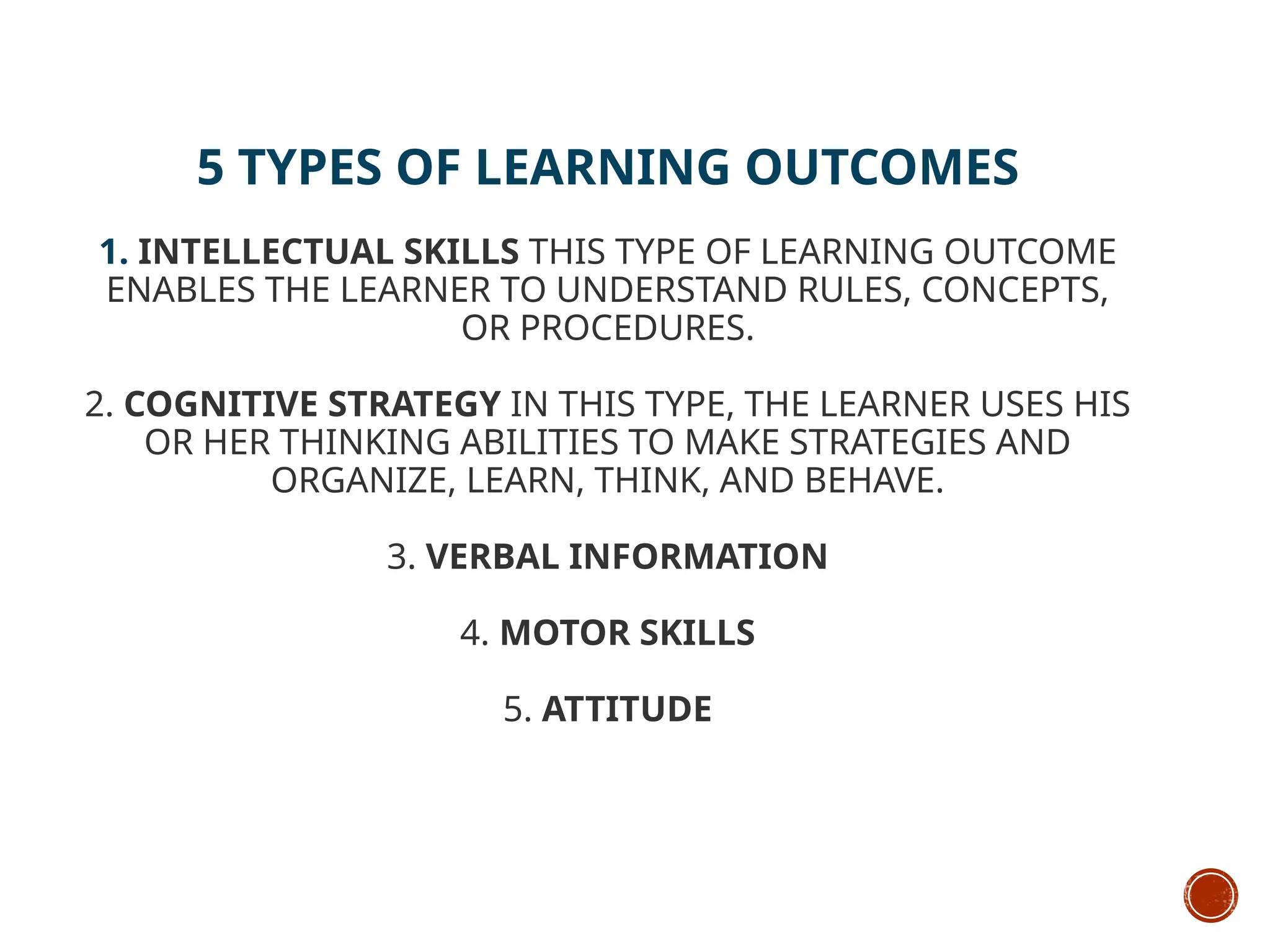 5 TYPES OF LEARNING OUTCOMES
1. INTELLECTUAL SKILLS THIS TYPE OF LEARNING OUTCOME
ENABLES THE LEARNER TO UNDERSTAND RULES, CONCEPTS,
OR PROCEDURES.
2. COGNITIVE STRATEGY IN THIS TYPE, THE LEARNER USES HIS
OR HER THINKING ABILITIES TO MAKE STRATEGIES AND
ORGANIZE, LEARN, THINK, AND BEHAVE.
3. VERBAL INFORMATION
4. MOTOR SKILLS
5. ATTITUDE
 