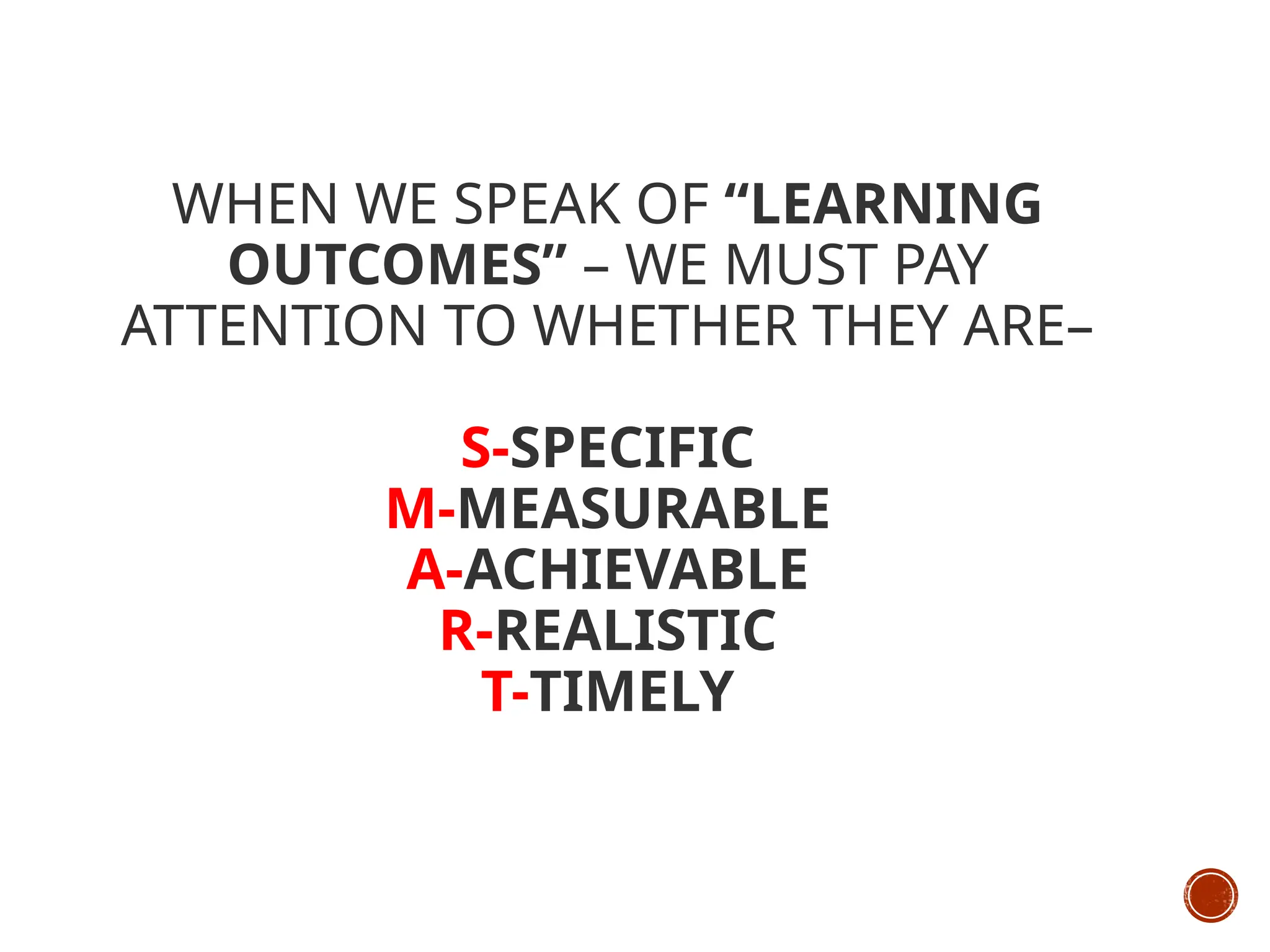 WHEN WE SPEAK OF “LEARNING
OUTCOMES” – WE MUST PAY
ATTENTION TO WHETHER THEY ARE–
S-SPECIFIC
M-MEASURABLE
A-ACHIEVABLE
R-REALISTIC
T-TIMELY
 