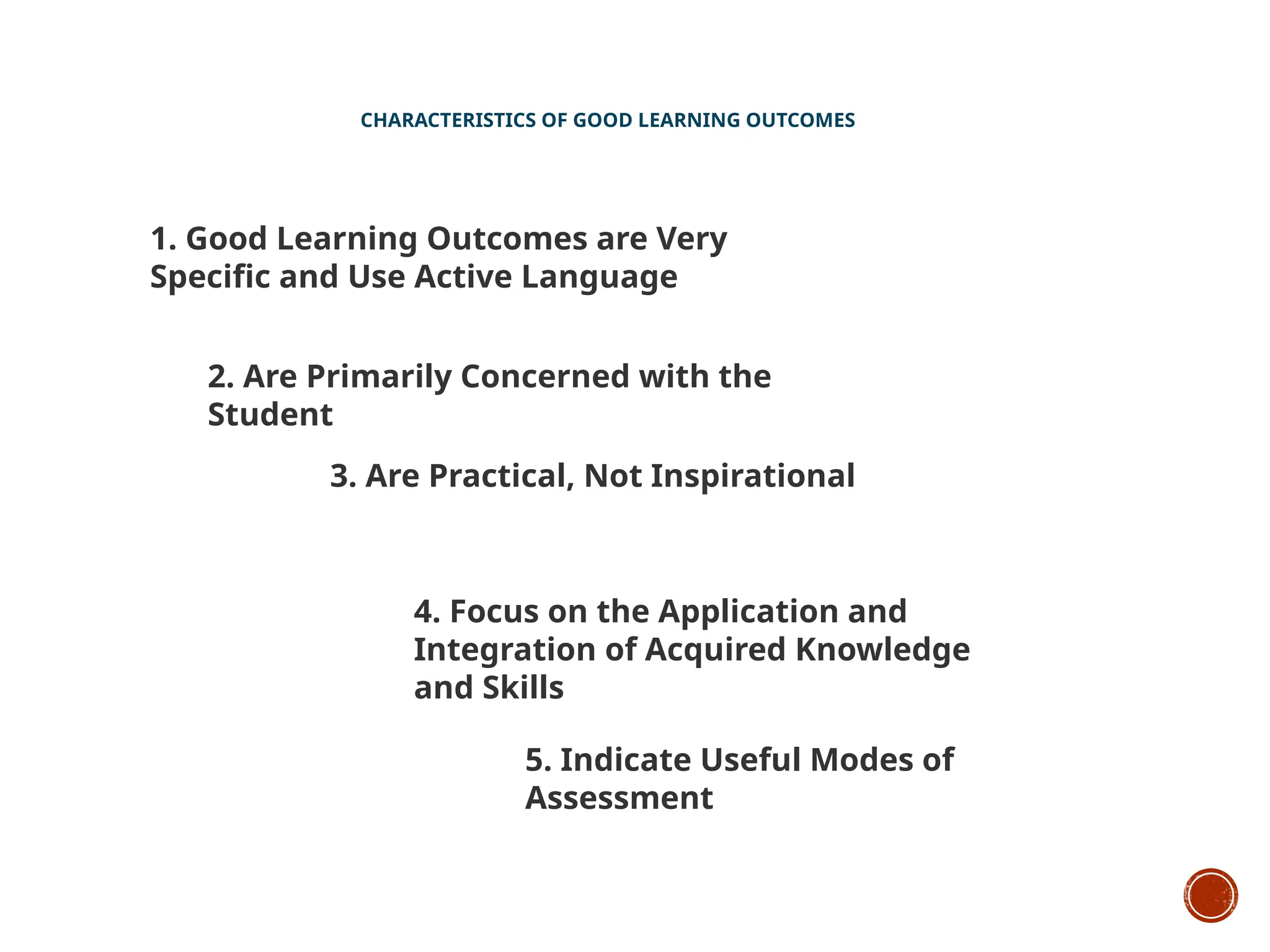 CHARACTERISTICS OF GOOD LEARNING OUTCOMES
1. Good Learning Outcomes are Very
Specific and Use Active Language
2. Are Primarily Concerned with the
Student
3. Are Practical, Not Inspirational
4. Focus on the Application and
Integration of Acquired Knowledge
and Skills
5. Indicate Useful Modes of
Assessment
 