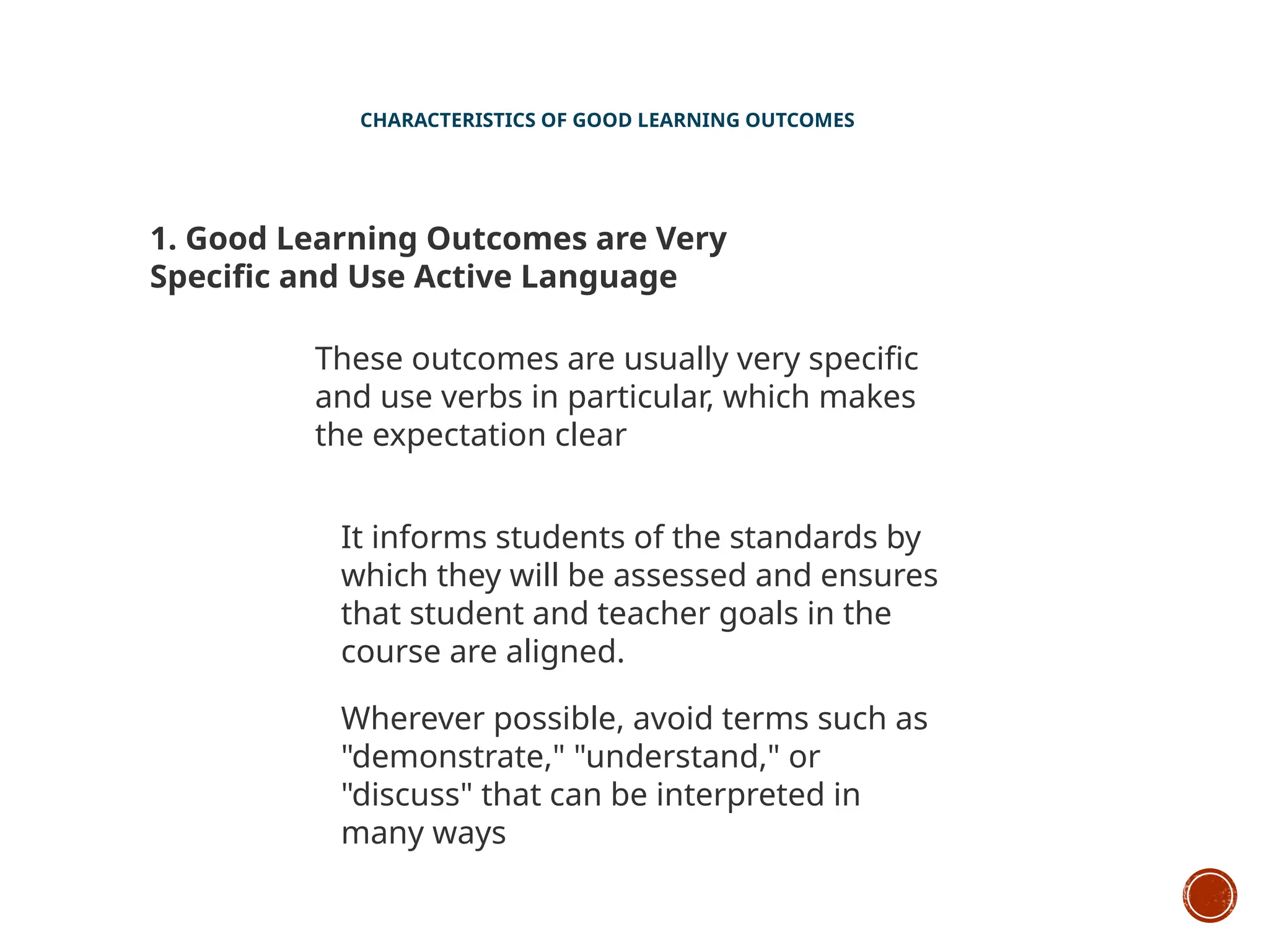 CHARACTERISTICS OF GOOD LEARNING OUTCOMES
1. Good Learning Outcomes are Very
Specific and Use Active Language
These outcomes are usually very specific
and use verbs in particular, which makes
the expectation clear
It informs students of the standards by
which they will be assessed and ensures
that student and teacher goals in the
course are aligned.
Wherever possible, avoid terms such as
"demonstrate," "understand," or
"discuss" that can be interpreted in
many ways
 