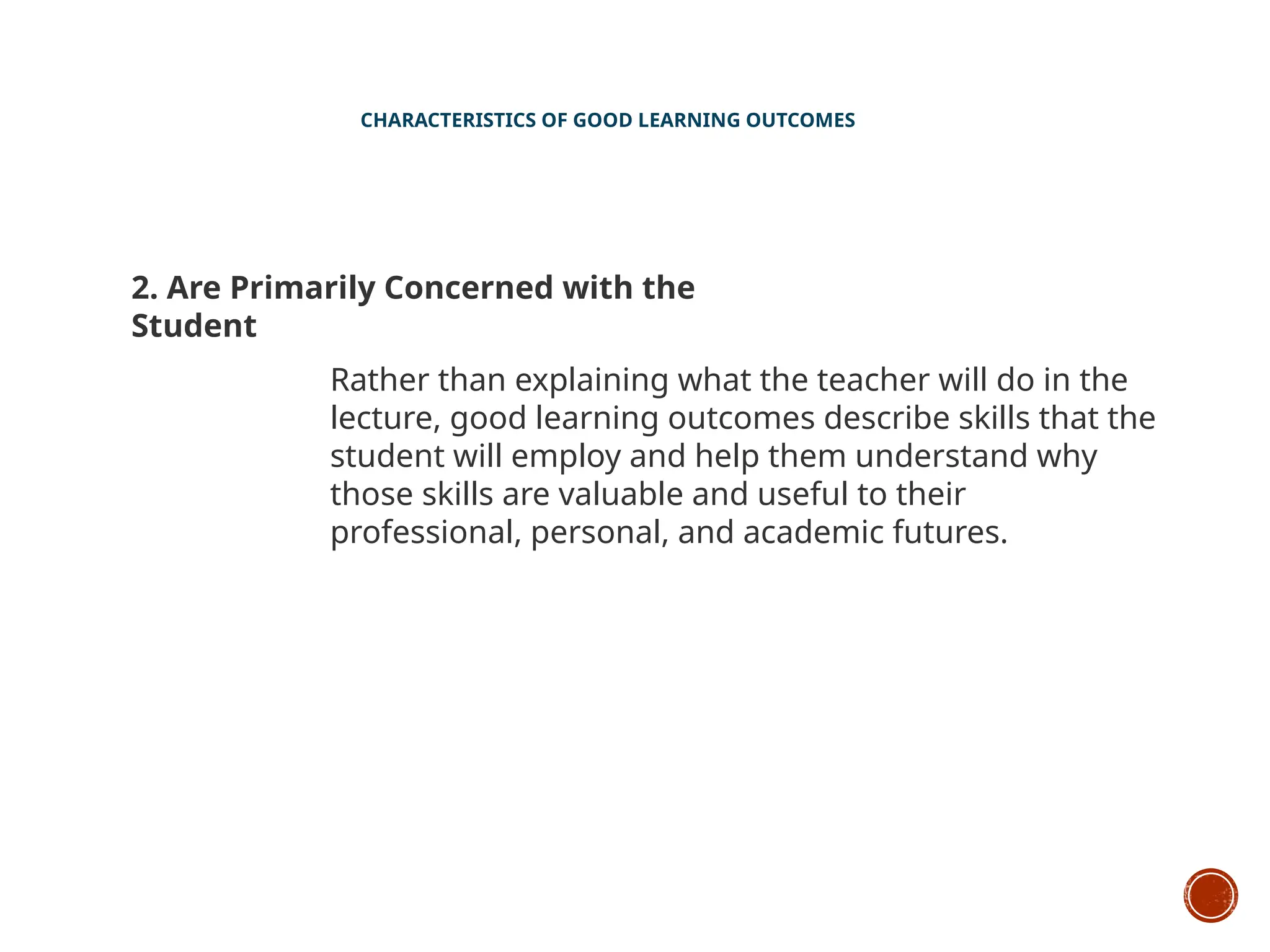 CHARACTERISTICS OF GOOD LEARNING OUTCOMES
2. Are Primarily Concerned with the
Student
Rather than explaining what the teacher will do in the
lecture, good learning outcomes describe skills that the
student will employ and help them understand why
those skills are valuable and useful to their
professional, personal, and academic futures.
 
