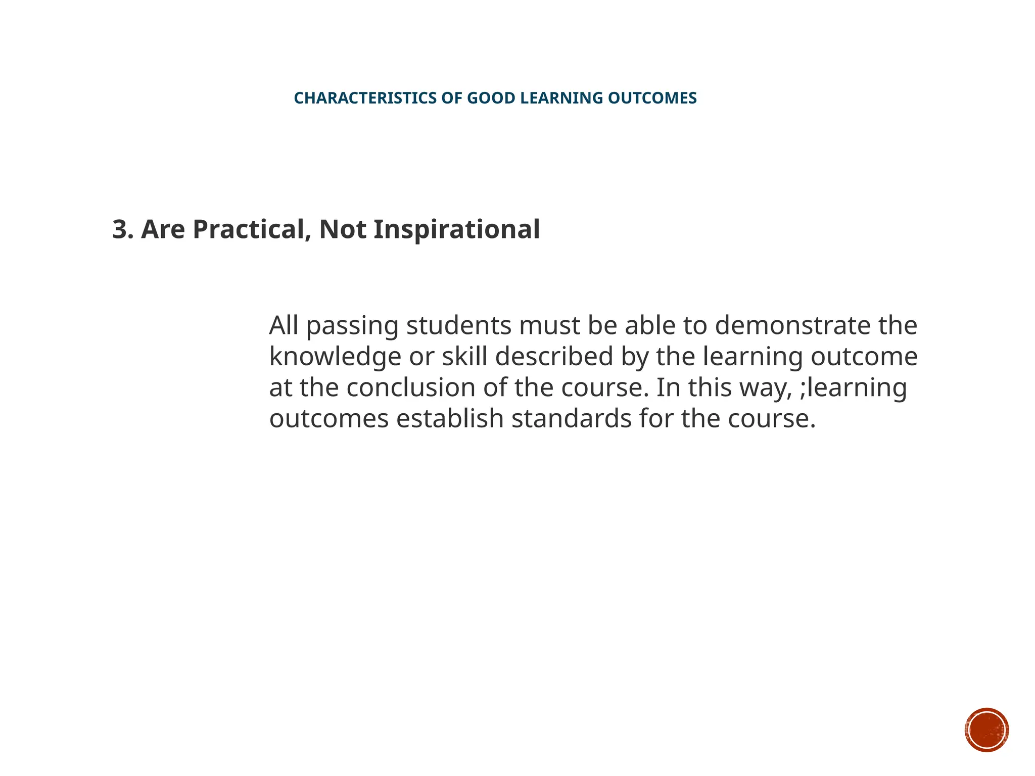 CHARACTERISTICS OF GOOD LEARNING OUTCOMES
3. Are Practical, Not Inspirational
All passing students must be able to demonstrate the
knowledge or skill described by the learning outcome
at the conclusion of the course. In this way, ;learning
outcomes establish standards for the course.
 