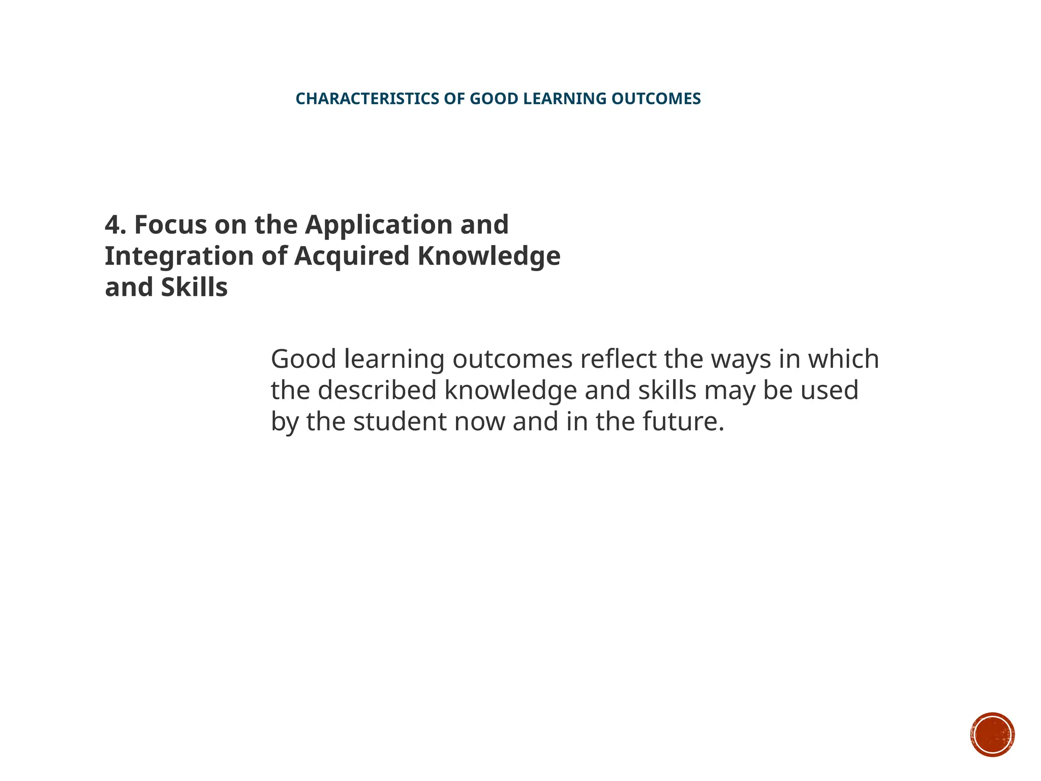 CHARACTERISTICS OF GOOD LEARNING OUTCOMES
4. Focus on the Application and
Integration of Acquired Knowledge
and Skills
Good learning outcomes reflect the ways in which
the described knowledge and skills may be used
by the student now and in the future.
 