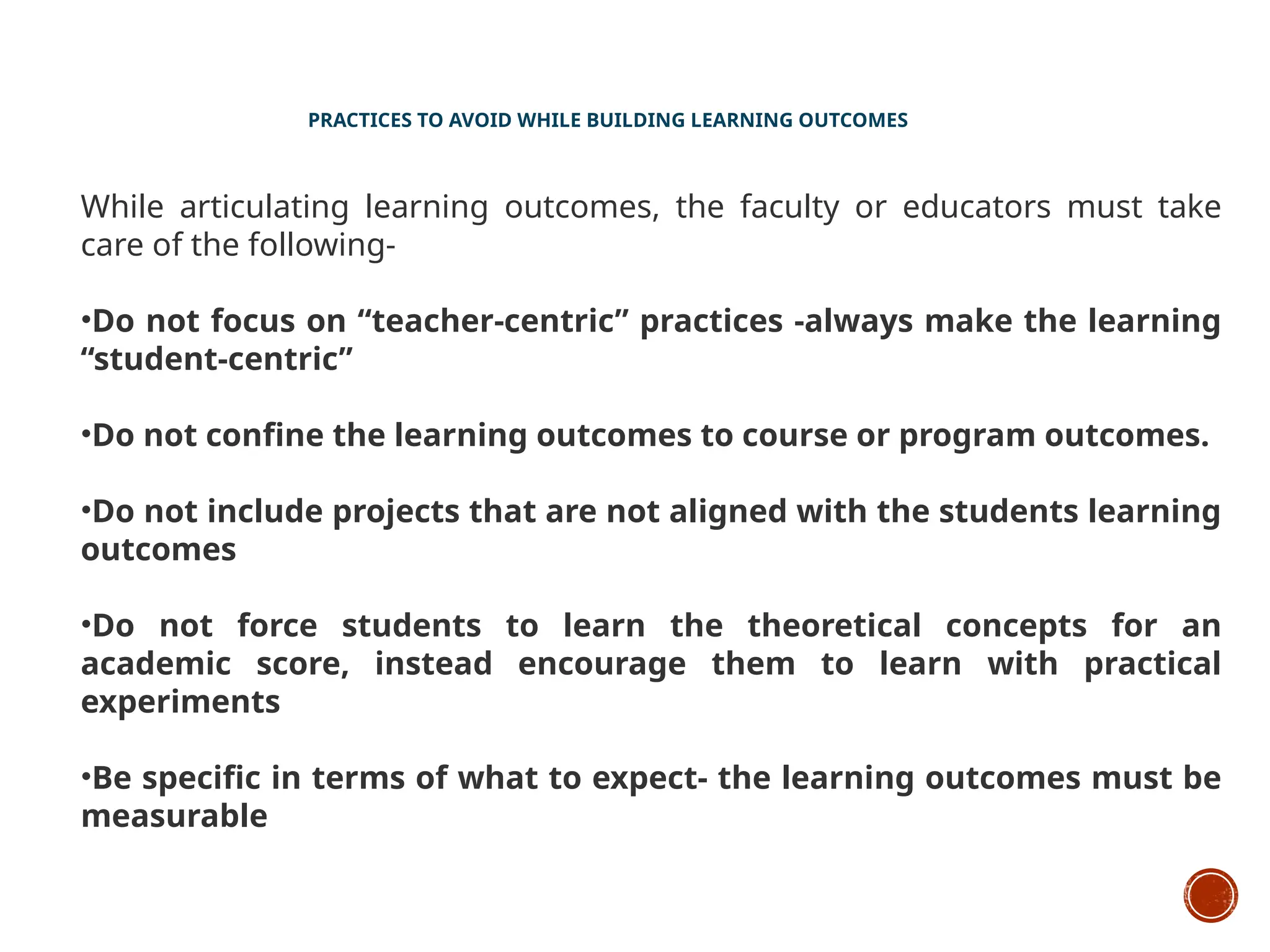 PRACTICES TO AVOID WHILE BUILDING LEARNING OUTCOMES
While articulating learning outcomes, the faculty or educators must take
care of the following-
•Do not focus on “teacher-centric” practices -always make the learning
“student-centric”
•Do not confine the learning outcomes to course or program outcomes.
•Do not include projects that are not aligned with the students learning
outcomes
•Do not force students to learn the theoretical concepts for an
academic score, instead encourage them to learn with practical
experiments
•Be specific in terms of what to expect- the learning outcomes must be
measurable
 