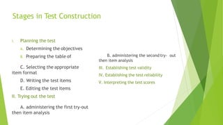 Stages in Test Construction
I. Planning the test
A. Determining the objectives
B. Preparing the table of
C. Selecting the appropriate
item format
D. Writing the test items
E. Editing the test items
II. Trying out the test
A. administering the first try-out
then item analysis
B. administering the second try- out
then item analysis
III. Establishing test validity
IV. Establishing the test reliability
V. Interpreting the test scores
 