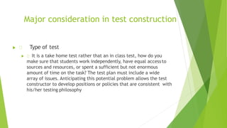 Major consideration in test construction
 Type of test
 It is a take home test rather that an in class test, how do you
make sure that students work independently, have equal access to
sources and resources, or spent a sufficient but not enormous
amount of time on the task? The test plan must include a wide
array of issues. Anticipating this potential problem allows the test
constructor to develop positions or policies that are consistent with
his/her testing philosophy
 