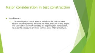 Major consideration in test construction
 Item Formats
 Determining what kind of items to include on the test is a major
decision once the planning decisions are made, the item writing begins.
This task is often the most feared by the beginning test constructors.
However, the procedures are more common sense than formal rules.
 