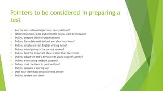 Pointers to be considered in preparing a
test
1. Are the instructional objectives clearly defined?
2. What knowledge, skills and attitudes do you want to measure?
3. Did you prepare table of specifications?
4. Did you formulate well defined and clear test items?
5. Did you employ correct English writing items?
6. Did you avoid giving to the correct answer?
7. Did you test the important ideals rather than the trivial?
8. Did you adapt the test’s difficulty to yours student’s ability?
9. Did you avoid using textbook jargons?
10. Did you cast the items in positive form?
11. Did you prepare a scoring key?
12. Does each item have single correct answer?
13. Did you review your items
 