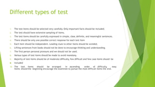 Different types of test
1. The test items should be selected very carefully. Only important facts should be included.
2. The test should have extensive sampling of items.
3. The test items should be carefully expressed in simple, clear, definite, and meaningful sentences.
4. There should be only one possible correct response for each test item
5. Each item should be independent. Leading clues to other items should be avoided.
6. Lifting sentences from books should not be done to encourage thinking and understanding.
7. The first person personal pronouns and we should not be used.
8. Various types of test items should be made to avoid monotony.
9. Majority of test items should be of moderate difficulty, few difficult and few case items should be
 included
10. The test items should be arranged in ascending order of difficulty, easy
items should the beginning encourage the examinee to pursue the most difficult items the end.
 