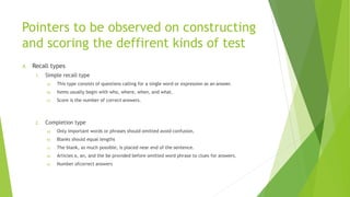 Pointers to be observed on constructing
and scoring the deffirent kinds of test
A. Recall types
1. Simple recall type
a) This type consists of questions calling for a single word or expression as an answer.
b) Items usually begin with who, where, when, and what.
c) Score is the number of correct answers.
2. Completion type
a) Only important words or phrases should omitted avoid confusion.
b) Blanks should equal lengths
c) The blank, as much possible, is placed near end of the sentence.
d) Articles a, an, and the be provided before omitted word phrase to clues for answers.
e) Number ofcorrect answers
 