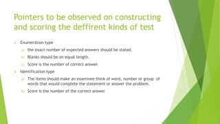 Pointers to be observed on constructing
and scoring the deffirent kinds of test
3. Enumeration type
a) the exact number of expected answers should be stated.
b) Blanks should be on equal length.
c) Score is the number of correct answer.
4. Identification type
a) The items should make an examinee think of word, number or group of
words that would complete the statement or answer the problem.
b) Score is the number of the correct answer
 
