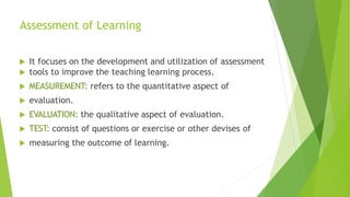 Assessment of Learning
 It focuses on the development and utilization of assessment
 tools to improve the teaching learning process.
 MEASUREMENT: refers to the quantitative aspect of
 evaluation.
 EVALUATION: the qualitative aspect of evaluation.
 TEST: consist of questions or exercise or other devises of
 measuring the outcome of learning.
 
