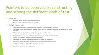 Pointers to be observed on constructing
and scoring the deffirent kinds of test
2. Yes-No type
a) The items should be more interrogative sentence.
b) The same rules in “true or false” are applied.
3. Multiple response type
a) There should be three of five choices. The number of choices choose in the item.
b) The choices should be numbered or lettered so that only the number or letter can be written on the space
provided.
c) If the choices are figures, thy should be arranged in ascending order.
d) Avoid the use of “a” or “an” as the last word prior to the listing of the responses.
e) Random occurrence of responses should be employed.
f) The choices, as much as possible should be at the end of the statement.
g) The choices should be related in some way or should belong to the same class.
h) Avoid the use of “none of these” as one of the choices.
i) Score is the number of correct answers.
 