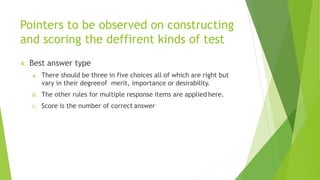 Pointers to be observed on constructing
and scoring the deffirent kinds of test
4. Best answer type
a. There should be three in five choices all of which are right but
vary in their degreeof merit, importance or desirability.
b. The other rules for multiple response items are applied here.
c. Score is the number of correct answer
 