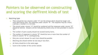 Pointers to be observed on constructing
and scoring the deffirent kinds of test
5. Matching type
a) There should be two columns under “A” are the stimuli which should be longer and
more descriptive than the responses under column “8”. The response may be a word,
a phrase, a number or a formula.
b) The stimuli under column “A” should be numbered and the responses under column “B”
should be letered. Answers will be indicated by letters only on lines provided in column
“A”.
c) The number of pairs usually should not exceed twenty items.
d) The number of responses in column “B” should be two or more than the number of
items in column “A” to avoid guessing.
e) Only one correct answer for each item should be possible.
f) Matching sets should neither be too long or too short.
g) All items should be in the same page.
h) Score is the number of the correct answer.
 
