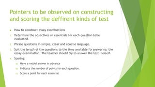 Pointers to be observed on constructing
and scoring the deffirent kinds of test
 How to construct essay examinations
1. Determine the objectives or essentials for each question tobe
evaluated.
2. Phrase questions in simple, clear and concise language.
3. Suit the length of the questions to the time available foranswering the
essay examination. The teacher should try to answer the test herself.
4. Scoring:
a) Have a model answer in advance
b) Indicate the number of points for each question.
c) Score a point for each essential
 