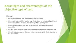 Advantages and disadvantages of the
objective type of test
Advantages
a. The objective test is free from personal bias in scoring.
b. It is easy to score. With a scoring key, the test can be corrected by different
individuals without affecting the accuracy of the grades given.
c. It has high vadility because it is comprehensive with wide sampling of
essentials.
d. It is less time- cosuming since many items can be answered in a given time.
e. It is fair to students since the slow writers can accomplish the test us fast as
the fast writers .
 