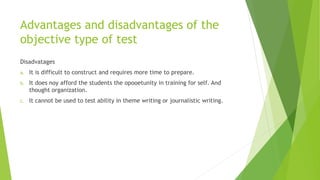 Advantages and disadvantages of the
objective type of test
Disadvatages
a. It is difficult to construct and requires more time to prepare.
b. It does noy afford the students the opooetunity in training for self. And
thought organization.
c. It cannot be used to test ability in theme writing or journalistic writing.
 