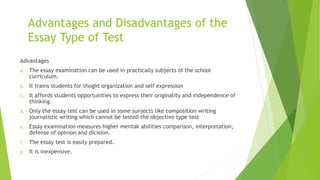 Advantages and Disadvantages of the
Essay Type of Test
Advantages
a. The essay examination can be used in practically subjects of the school
curriculum.
b. It trains students for thoght organization and self expression
c. It affords students opportunities to express their originality and independence of
thinking.
d. Only the essay test can be used in some sunjects like composition writing
journalistic writing which cannot be tested the objective type test
e. Essay examination measures higher mentak abilities comparison, interpretation,
defense of opinion and dicision.
f. The essay test is easily prepared.
g. It is inexpensive.
 