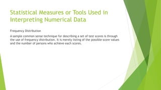 Statistical Measures or Tools Used in
Interpreting Numerical Data
Frequency Distribution
A sample common sense technique for describing a set of test scores is through
the use of frequency distribution. It is merely listing of the possible score values
and the number of persons who achieve each scores.
 