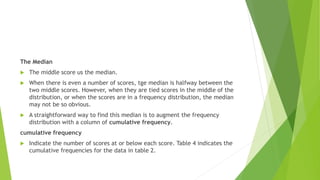 The Median
 The middle score us the median.
 When there is even a number of scores, tge median is halfway between the
two middle scores. However, when they are tied scores in the middle of the
distribution, or when the scores are in a frequency distribution, the median
may not be so obvious.
 A straightforward way to find this median is to augment the frequency
distribution with a column of cumulative frequency.
cumulative frequency
 Indicate the number of scores at or below each score. Table 4 indicates the
cumulative frequencies for the data in table 2.
 