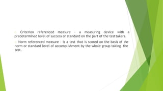 Criterion referenced measure – a measuring device with a
predetermined level of success or standard on the part of the testtakers.
Norm referenced measure – is a test that is scored on the basis of the
norm or standard level of accomplishment by the whole group taking the
test.
 