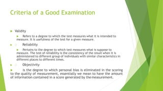 Criteria of a Good Examination
 Validity
 Refers to a degree to which the test measures what it is intended to
measure. It is usefulness of the test for a given measure.
 Reliability
 Pertains to the degree to which test measures what is suppose to
measure. The test of reliability is the consistency of the result when it is
administered to different group of individuals with similar characteristics in
different places to different times.
 Objectivity
 is the degree to which personal bias is eliminated in the scoring
to the quality of measurement, essentially we mean to have the amount
of information contained in a score generated by themeasurement.
 