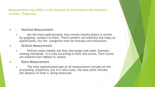  Nominal Measurement
 Are the least sophisticated, they merely classify object or events
by assigning numbers to them. These numbers are arbitrary and imply no
qualification, but the categories must be mutually and exhaustive.
 Ordinal Measurement
 Ordinal scales classify, but they also assign rank order. Example,
ranking individuals in a class according to their test scores. Their scores
are ordered from highest to lowest.
 Ratio Measurement.
 The most sophisticated type of all measurement includes all the
proceeding properties, but in a ratio scale, the zone point includes
the absence of what is being measured.
Measurement may differ in the amount on information themembers
contain. These are:
 