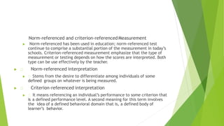  Norm-referenced has been used in education; norm-referenced test
continue to comprise a substantial portion of the measurement in today’s
schools. Criterion-referenced measurement emphasize that the type of
measurement or testing depends on how the scores are interpreted. Both
type can be use effectively by the teacher.
 Norm-referenced interpretation
 Stems from the desire to differentiate among individuals of some
defined groups on whatever is being measured.
 Criterion-referenced interpretation
 It means referencing an individual’s performance to some criterion that
is a defined performance level. A second meaning for this term involves
the idea of a defined behavioral domain that is, a defined body of
learner’s behavior.
Norm-referenced and criterion-referenced Measurement
 
